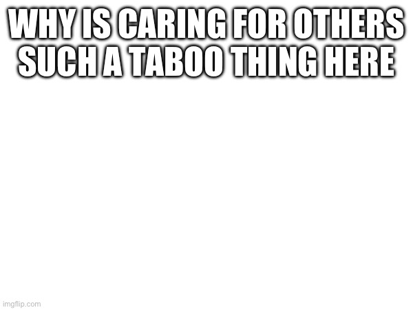 WHY IS CARING FOR OTHERS SUCH A TABOO THING HERE | made w/ Imgflip meme maker