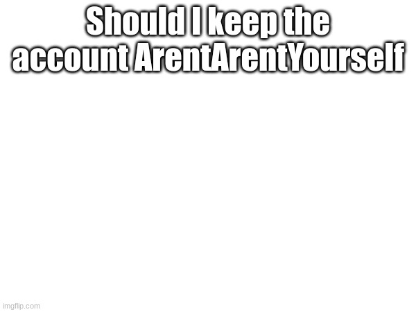 Should I keep the account ArentArentYourself | made w/ Imgflip meme maker
