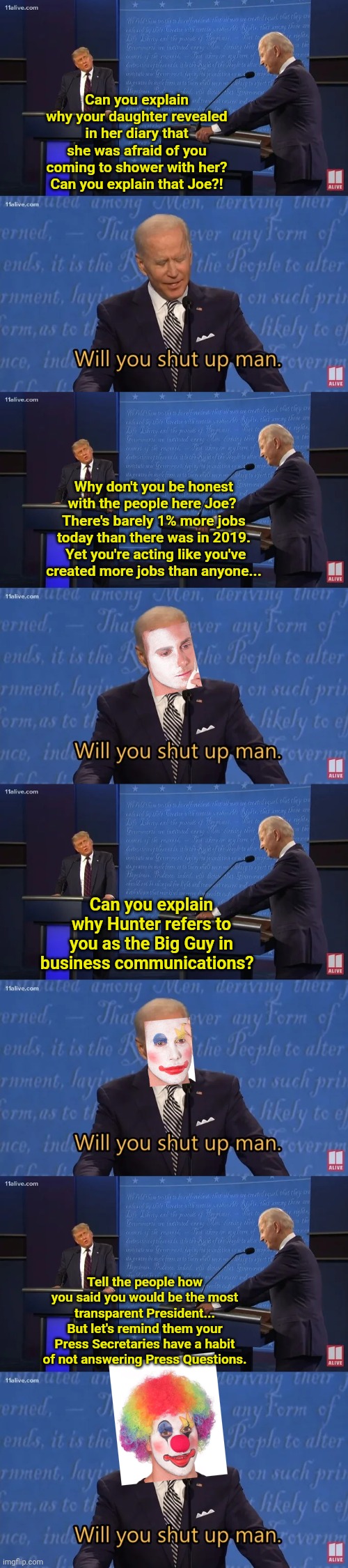 Can you explain why your daughter revealed in her diary that she was afraid of you coming to shower with her?
Can you explain that Joe?! Why don't you be honest with the people here Joe?  There's barely 1% more jobs today than there was in 2019.  Yet you're acting like you've created more jobs than anyone... Can you explain why Hunter refers to you as the Big Guy in business communications? Tell the people how you said you would be the most transparent President... But let's remind them your Press Secretaries have a habit of not answering Press Questions. | image tagged in biden - will you shut up man,clown applying makeup | made w/ Imgflip meme maker