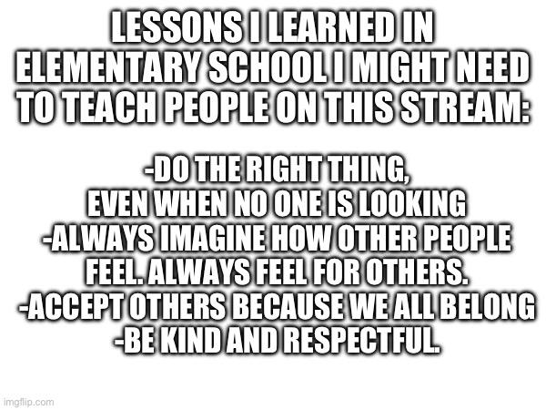 LESSONS I LEARNED IN ELEMENTARY SCHOOL I MIGHT NEED TO TEACH PEOPLE ON THIS STREAM:; -DO THE RIGHT THING, EVEN WHEN NO ONE IS LOOKING
-ALWAYS IMAGINE HOW OTHER PEOPLE FEEL. ALWAYS FEEL FOR OTHERS.
-ACCEPT OTHERS BECAUSE WE ALL BELONG
-BE KIND AND RESPECTFUL. | made w/ Imgflip meme maker