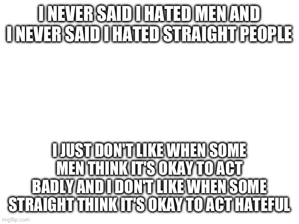 I NEVER SAID I HATED MEN AND I NEVER SAID I HATED STRAIGHT PEOPLE; I JUST DON'T LIKE WHEN SOME MEN THINK IT'S OKAY TO ACT BADLY AND I DON'T LIKE WHEN SOME STRAIGHT THINK IT'S OKAY TO ACT HATEFUL | made w/ Imgflip meme maker
