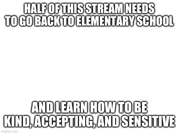 HALF OF THIS STREAM NEEDS TO GO BACK TO ELEMENTARY SCHOOL; AND LEARN HOW TO BE KIND, ACCEPTING, AND SENSITIVE | made w/ Imgflip meme maker