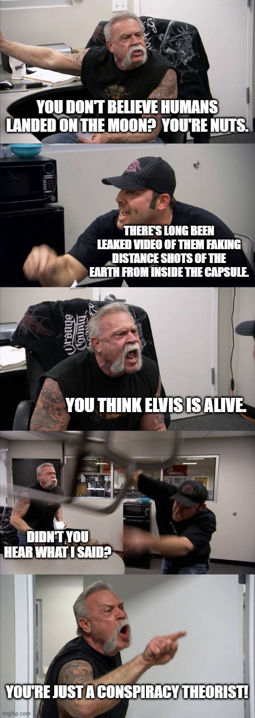 moon landing | YOU DON'T BELIEVE HUMANS LANDED ON THE MOON?  YOU'RE NUTS. THERE'S LONG BEEN LEAKED VIDEO OF THEM FAKING DISTANCE SHOTS OF THE EARTH FROM INSIDE THE CAPSULE. YOU THINK ELVIS IS ALIVE. DIDN'T YOU HEAR WHAT I SAID? YOU'RE JUST A CONSPIRACY THEORIST! | image tagged in memes,american chopper argument,moon landing,fake moon landing | made w/ Imgflip meme maker