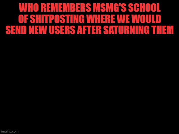 WHO REMEMBERS MSMG'S SCHOOL OF SHITPOSTING WHERE WE WOULD SEND NEW USERS AFTER SATURNING THEM | made w/ Imgflip meme maker