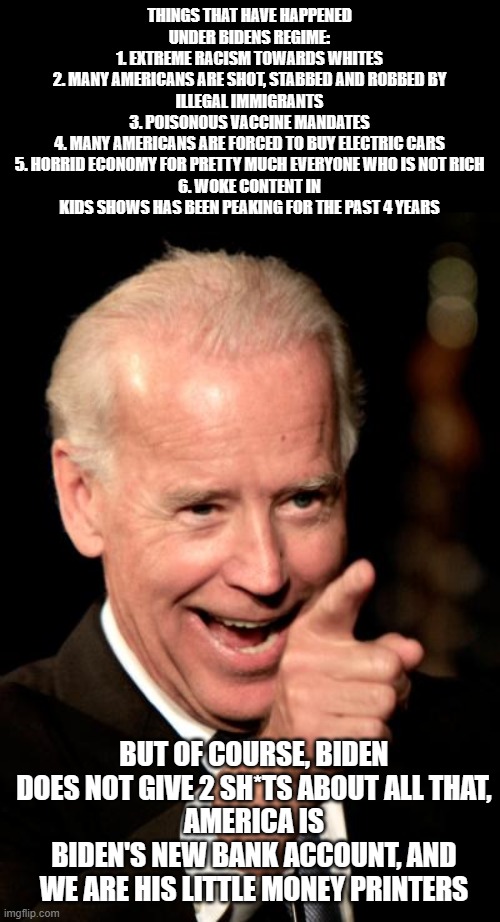 He is not a good president! Need I say more? | THINGS THAT HAVE HAPPENED UNDER BIDENS REGIME:
1. EXTREME RACISM TOWARDS WHITES
2. MANY AMERICANS ARE SHOT, STABBED AND ROBBED BY ILLEGAL IMMIGRANTS
3. POISONOUS VACCINE MANDATES
4. MANY AMERICANS ARE FORCED TO BUY ELECTRIC CARS
5. HORRID ECONOMY FOR PRETTY MUCH EVERYONE WHO IS NOT RICH
6. WOKE CONTENT IN KIDS SHOWS HAS BEEN PEAKING FOR THE PAST 4 YEARS; BUT OF COURSE, BIDEN DOES NOT GIVE 2 SH*TS ABOUT ALL THAT,
AMERICA IS BIDEN'S NEW BANK ACCOUNT, AND WE ARE HIS LITTLE MONEY PRINTERS | image tagged in memes,smilin biden,dank memes,joe biden,dumb | made w/ Imgflip meme maker