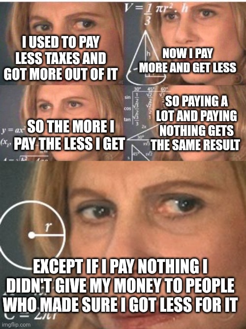 I USED TO PAY LESS TAXES AND GOT MORE OUT OF IT; NOW I PAY MORE AND GET LESS; SO PAYING A LOT AND PAYING NOTHING GETS THE SAME RESULT; SO THE MORE I PAY THE LESS I GET; EXCEPT IF I PAY NOTHING I DIDN'T GIVE MY MONEY TO PEOPLE WHO MADE SURE I GOT LESS FOR IT | image tagged in math lady/confused lady,calculating meme | made w/ Imgflip meme maker