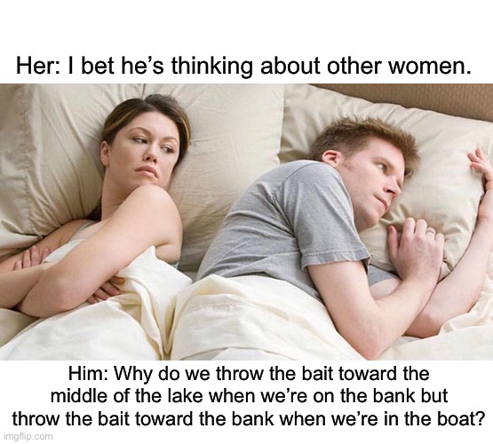 Hmmm… | Her: I bet he’s thinking about other women. Him: Why do we throw the bait toward the middle of the lake when we’re on the bank but throw the bait toward the bank when we’re in the boat? | image tagged in i bet he's thinking about other women,fishing,river,boat,question | made w/ Imgflip meme maker