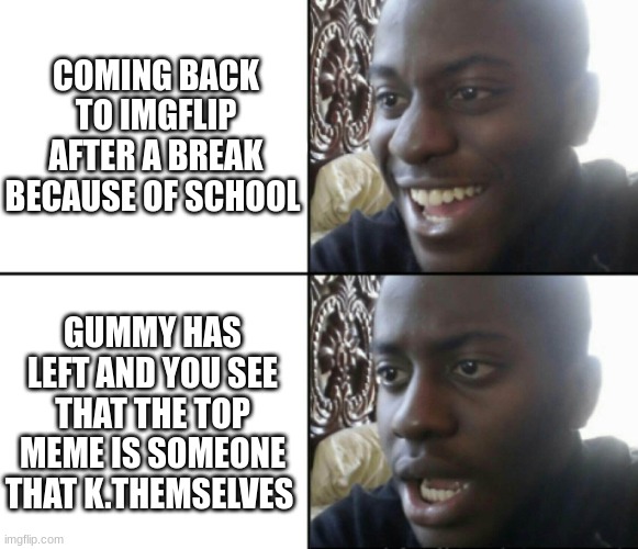 Man now i'm just sad ;-; | COMING BACK TO IMGFLIP AFTER A BREAK BECAUSE OF SCHOOL; GUMMY HAS LEFT AND YOU SEE THAT THE TOP MEME IS SOMEONE THAT K.THEMSELVES | image tagged in happy / shock,sad,depression sadness hurt pain anxiety | made w/ Imgflip meme maker