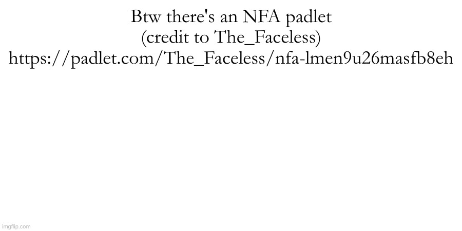 https://padlet.com/The_Faceless/nfa-lmen9u26masfb8eh | Btw there's an NFA padlet (credit to The_Faceless)
https://padlet.com/The_Faceless/nfa-lmen9u26masfb8eh | made w/ Imgflip meme maker