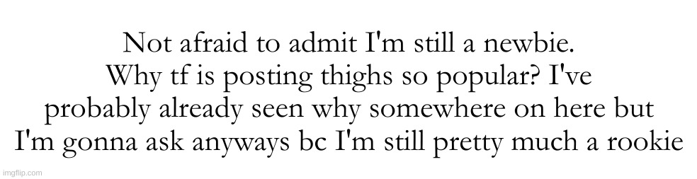 like..they're legs. everyone has legs. is this just me being ace af or what | Not afraid to admit I'm still a newbie. Why tf is posting thighs so popular? I've probably already seen why somewhere on here but I'm gonna ask anyways bc I'm still pretty much a rookie | made w/ Imgflip meme maker