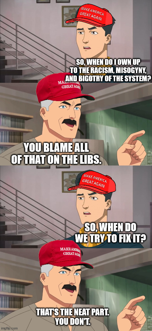 SO, WHEN DO I OWN UP TO THE RACISM, MISOGYNY, AND BIGOTRY OF THE SYSTEM? YOU BLAME ALL OF THAT ON THE LIBS. SO, WHEN DO WE TRY TO FIX IT? THAT'S THE NEAT PART.
YOU DON'T. | image tagged in that's the neat part you don't | made w/ Imgflip meme maker