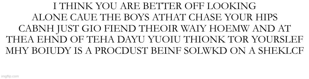 TELKL ME I ACMN CHANEGE ETLL ME I ACN CAHGNE | I THINK YOU ARE BETTER OFF LOOKING ALONE CAUE THE BOYS ATHAT CHASE YOUR HIPS CABNH JUST GIO FIEND THEOIR WAIY HOEMW AND AT THEA EHND OF TEHA DAYU YUOIU THIONK TOR YOURSLEF MHY BOIUDY IS A PROCDUST BEINF SOLWKD ON A SHEKLCF | made w/ Imgflip meme maker