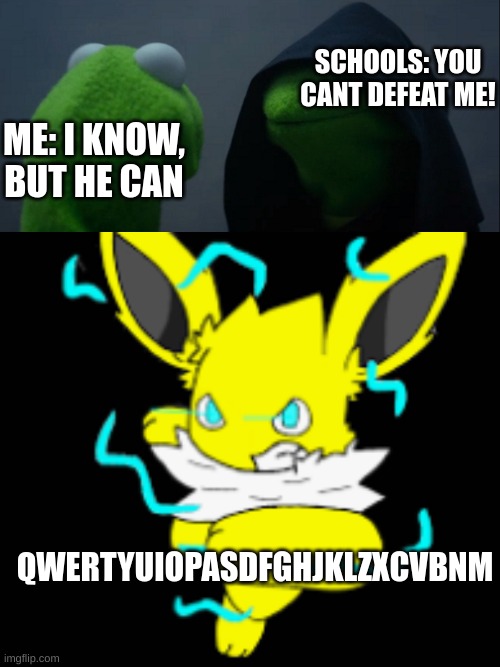 schools weakness qwertyuiopasdfghjklzxcvbnm | SCHOOLS: YOU CANT DEFEAT ME! ME: I KNOW, BUT HE CAN; QWERTYUIOPASDFGHJKLZXCVBNM | image tagged in memes,evil kermit,speed the jolteon powerfull | made w/ Imgflip meme maker