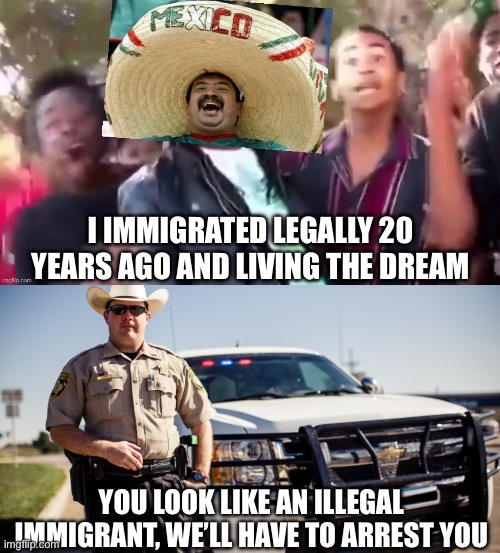 Texas loves profiling | I IMMIGRATED LEGALLY 20 YEARS AGO AND LIVING THE DREAM; YOU LOOK LIKE AN ILLEGAL IMMIGRANT, WE’LL HAVE TO ARREST YOU | image tagged in successful mexican ohhhh,texas cop guy,memes | made w/ Imgflip meme maker