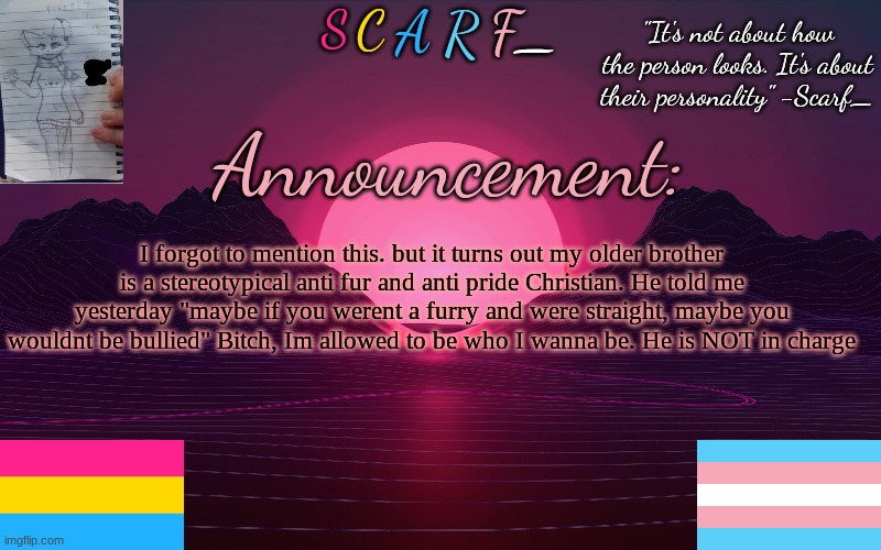 Scarf_'s Temp by emma | I forgot to mention this. but it turns out my older brother is a stereotypical anti fur and anti pride Christian. He told me yesterday "maybe if you werent a furry and were straight, maybe you wouldnt be bullied" Bitch, Im allowed to be who I wanna be. He is NOT in charge | image tagged in scarf_'s temp by emma | made w/ Imgflip meme maker