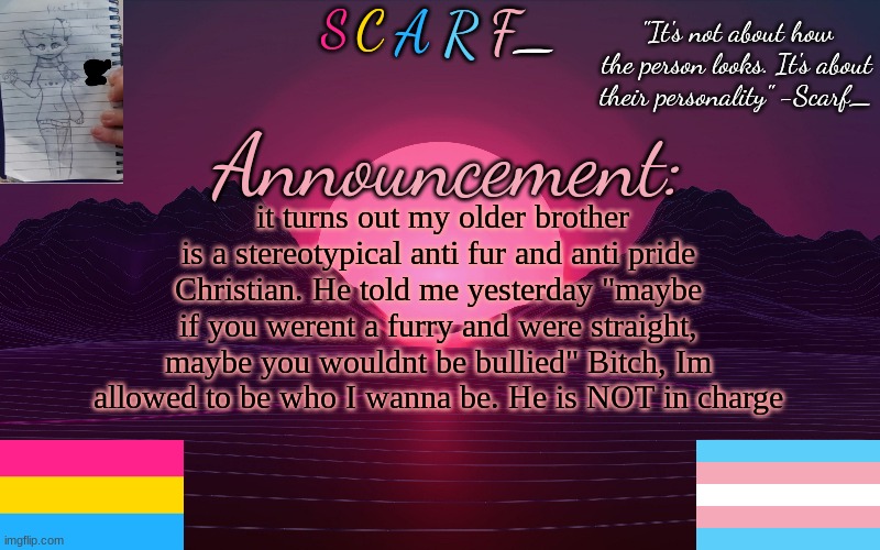 (TW: swearing) | it turns out my older brother is a stereotypical anti fur and anti pride Christian. He told me yesterday "maybe if you werent a furry and were straight, maybe you wouldnt be bullied" Bitch, Im allowed to be who I wanna be. He is NOT in charge | image tagged in scarf_'s temp by emma | made w/ Imgflip meme maker