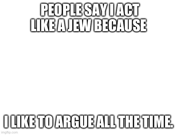 PEOPLE SAY I ACT LIKE A JEW BECAUSE; I LIKE TO ARGUE ALL THE TIME. | made w/ Imgflip meme maker