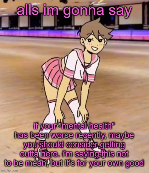 lmao imma still be mean tho | alls im gonna say; if your "mental health" has been worse recently, maybe you should consider getting outta here. i'm saying this not to be mean, but it's for your own good | image tagged in gayass me | made w/ Imgflip meme maker