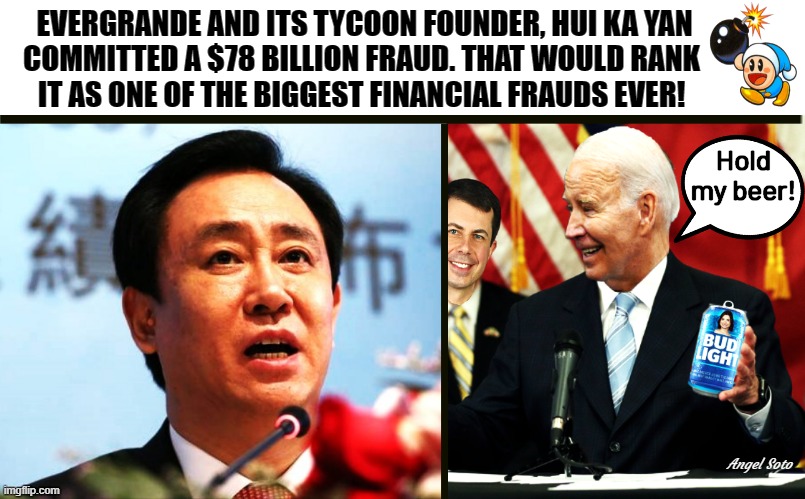 Biden commited a bigger fraud | EVERGRANDE AND ITS TYCOON FOUNDER, HUI KA YAN
COMMITTED A $78 BILLION FRAUD. THAT WOULD RANK 
IT AS ONE OF THE BIGGEST FINANCIAL FRAUDS EVER! Hold
my beer! Angel Soto | image tagged in evergrande founder hui ka yan,biden - hold my beer,joe biden,fraud,billionaire,chinese guy | made w/ Imgflip meme maker