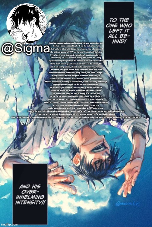 Sigma | Here is my response to some of the recent drama surrounding me:

1 - Selfies: I know I was asking for it, but the truth of the matter is that we have a bombhands rule for a reason. Also a harassment rule, and you guys went WAY too far when I was clearly hurt, and trying to get you to stop. As to normalcore's question earlier (ok just to clarify, I'm NOT a woman lmfao), The reason the Cherry copypasta isn't getting deleted like mine is, is due to the reason that cherry didn't have it spammed in every corner of the stream, his was about baiting suicide, which is quite a common thing here as I have seen with riplos, doctor, and a few others. Mine was about personal information and slander being spread, and when I told you to stop because it was hurting me, you immature retards just escalated the situation and made it worse. I have gone to several different moderators, including SITE OWNERS, which apparently isn't enough to get people to stop yet. It's not that I can't take slander, it's because I genuinely don't want my safe, personal information distributed across the internet, all because you think it's funny. Yes, I know how funny the thrill of trolling is, but too far can get too far sometimes. And besides, Harassing a literal KID (who has been through so much elsewhere already) to the point where he needs to contact 5 different moderators, and have them make announcements about it to get you to stop all because a few ignorant little pricks wanted to get a laugh, is in no way okay, at ANY point in time.

2 - as to the gore, I didn't know what was in the link, I just clicked "enter", heard the screaming and flashing images, and closed the tab immediately. I decided to share it to jumpscare people, not for any Malicious intent.

Now, I know that none of you will understand this, but I just wanted to say it for the people who actually care about my mental well-being. I hope you understand. | image tagged in sigma | made w/ Imgflip meme maker