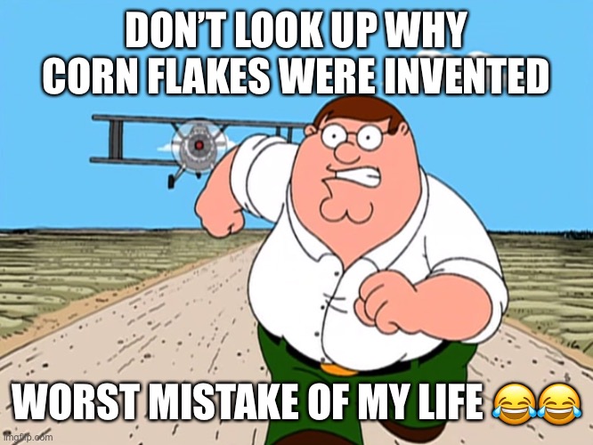 it’s actually funny though | DON’T LOOK UP WHY CORN FLAKES WERE INVENTED; WORST MISTAKE OF MY LIFE 😂😂 | image tagged in peter griffin running away,cereal,oh wow are you actually reading these tags,you're actually reading the tags | made w/ Imgflip meme maker