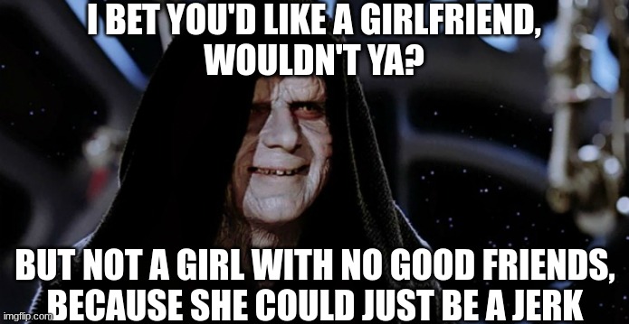 I love Star Wars BLR | I BET YOU'D LIKE A GIRLFRIEND,
WOULDN'T YA? BUT NOT A GIRL WITH NO GOOD FRIENDS,
BECAUSE SHE COULD JUST BE A JERK | image tagged in emperor palpatine,memes,star wars | made w/ Imgflip meme maker