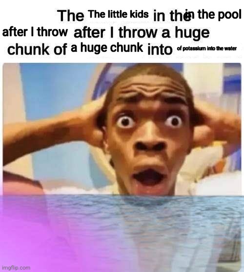 The X in the X after I throw a huge chunk of X into X | The little kids; in the pool; after I throw; a huge chunk; of potassium into the water | image tagged in the x in the x after i throw a huge chunk of x into x | made w/ Imgflip meme maker