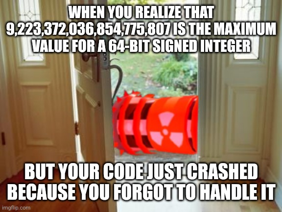 9,223,372,036,854,775,807 | WHEN YOU REALIZE THAT 9,223,372,036,854,775,807 IS THE MAXIMUM VALUE FOR A 64-BIT SIGNED INTEGER; BUT YOUR CODE JUST CRASHED BECAUSE YOU FORGOT TO HANDLE IT | image tagged in destroyer outside front door | made w/ Imgflip meme maker