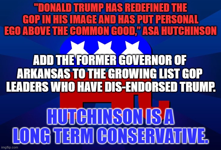 Real Conservatives send up warning flares about Trump, on a daily basis. | "DONALD TRUMP HAS REDEFINED THE GOP IN HIS IMAGE AND HAS PUT PERSONAL EGO ABOVE THE COMMON GOOD,” ASA HUTCHINSON; ADD THE FORMER GOVERNOR OF ARKANSAS TO THE GROWING LIST GOP  LEADERS WHO HAVE DIS-ENDORSED TRUMP. HUTCHINSON IS A LONG TERM CONSERVATIVE. | image tagged in gop | made w/ Imgflip meme maker