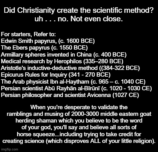When you use "Rabid" in your screen name and defend religion and claim Christianity created the scientific method ... remember t | For starters, Refer to:
Edwin Smith papyrus, (c. 1600 BCE)
The Ebers papyrus (c. 1550 BCE)
Armillary spheres invented in China (c. 400 BCE)
Medical research by Herophilos (335–280 BCE)
Aristotle's inductive-deductive method ((384-322 BCE)
Epicurus Rules for Inquiry (341 - 270 BCE)
The Arab physicist Ibn al-Haytham (c. 965 – c. 1040 CE)
Persian scientist Abū Rayhān al-Bīrūnī (c. 1020 - 1030 CE)
Persian philosopher and scientist Avicenna (1027 CE); Did Christianity create the scientific method?
uh . . . no. Not even close. When you're desperate to validate the ramblings and musing of 2000-3000 middle eastern goat herding shaman which you believe to be the word of your god, you'll say and believe all sorts of horse squeeze...including trying to take credit for creating science (which disproves ALL of your little religion). | image tagged in blank black,atheist,atheism | made w/ Imgflip meme maker