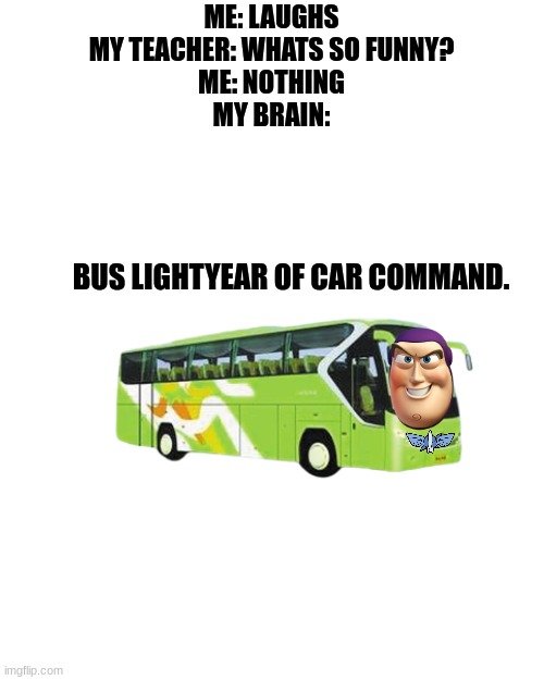 Blank Transparent Square Meme | ME: LAUGHS
MY TEACHER: WHATS SO FUNNY?
ME: NOTHING
MY BRAIN:; BUS LIGHTYEAR OF CAR COMMAND. | image tagged in memes,blank transparent square | made w/ Imgflip meme maker