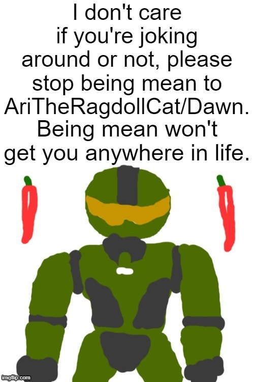 stop it. get some help | I don't care if you're joking around or not, please stop being mean to AriTheRagdollCat/Dawn. Being mean won't get you anywhere in life. | image tagged in s,t,o,p,i | made w/ Imgflip meme maker