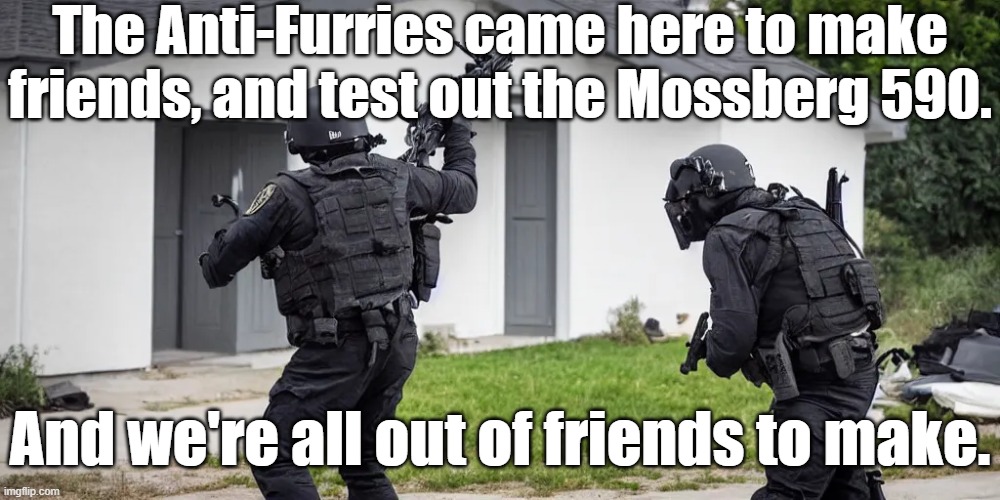 NOTE: Don't take this seriously, nobody wants to slam-fire a furry. I'm making a joke. | The Anti-Furries came here to make friends, and test out the Mossberg 590. And we're all out of friends to make. | image tagged in swat,anti furry,mossberg 590,shotgun,come on you sons of bitches,do you want to live forever | made w/ Imgflip meme maker