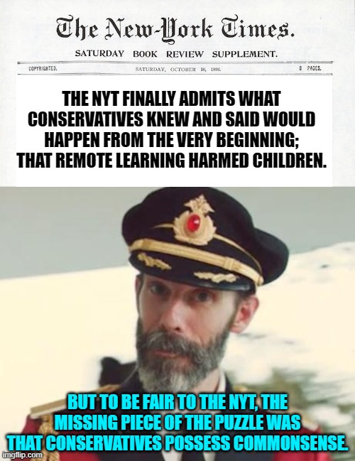 Commonsense leftists.  It's not really the rocket science that you think it is. | THE NYT FINALLY ADMITS WHAT CONSERVATIVES KNEW AND SAID WOULD HAPPEN FROM THE VERY BEGINNING; THAT REMOTE LEARNING HARMED CHILDREN. BUT TO BE FAIR TO THE NYT, THE MISSING PIECE OF THE PUZZLE WAS THAT CONSERVATIVES POSSESS COMMONSENSE. | image tagged in yep | made w/ Imgflip meme maker