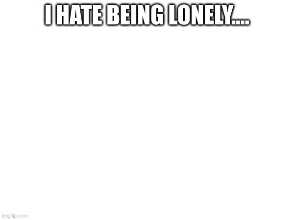 I HATE BEING LONELY.... | made w/ Imgflip meme maker