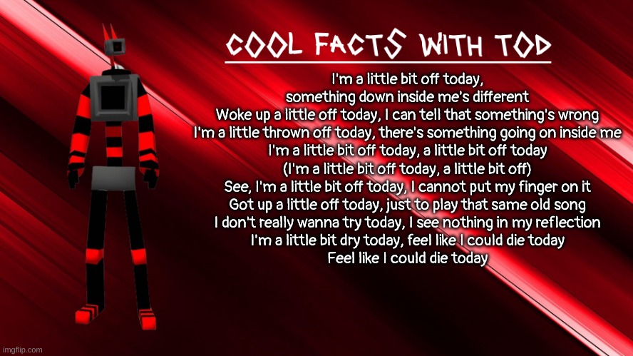 new temp + the song im listening to | I'm a little bit off today, something down inside me's different
Woke up a little off today, I can tell that something's wrong
I'm a little thrown off today, there's something going on inside me
I'm a little bit off today, a little bit off today
(I'm a little bit off today, a little bit off)
See, I'm a little bit off today, I cannot put my finger on it
Got up a little off today, just to play that same old song
I don't really wanna try today, I see nothing in my reflection
I'm a little bit dry today, feel like I could die today
Feel like I could die today | image tagged in cool facts with tod | made w/ Imgflip meme maker