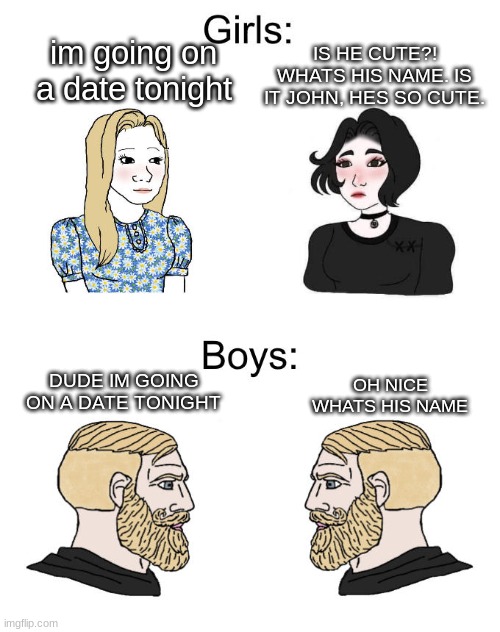 whats his name | IS HE CUTE?! WHATS HIS NAME. IS IT JOHN, HES SO CUTE. im going on a date tonight; DUDE IM GOING ON A DATE TONIGHT; OH NICE WHATS HIS NAME | image tagged in yes chad boys vs girls | made w/ Imgflip meme maker
