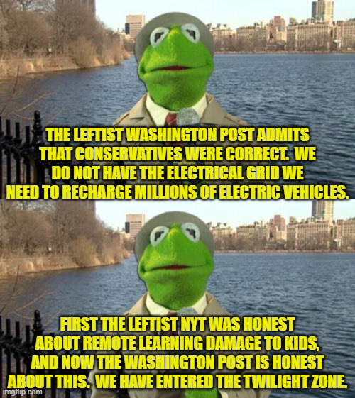 Don't expect this spate of honesty from leftist toe-rag papers to continue. | THE LEFTIST WASHINGTON POST ADMITS THAT CONSERVATIVES WERE CORRECT.  WE DO NOT HAVE THE ELECTRICAL GRID WE NEED TO RECHARGE MILLIONS OF ELECTRIC VEHICLES. FIRST THE LEFTIST NYT WAS HONEST ABOUT REMOTE LEARNING DAMAGE TO KIDS, AND NOW THE WASHINGTON POST IS HONEST ABOUT THIS.  WE HAVE ENTERED THE TWILIGHT ZONE. | image tagged in kermit news report | made w/ Imgflip meme maker
