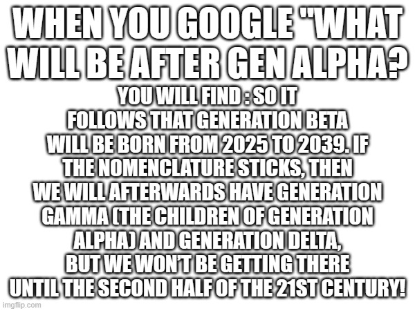 i don't have a title name for this | YOU WILL FIND : SO IT FOLLOWS THAT GENERATION BETA WILL BE BORN FROM 2025 TO 2039. IF THE NOMENCLATURE STICKS, THEN WE WILL AFTERWARDS HAVE GENERATION GAMMA (THE CHILDREN OF GENERATION ALPHA) AND GENERATION DELTA, BUT WE WON’T BE GETTING THERE UNTIL THE SECOND HALF OF THE 21ST CENTURY! WHEN YOU GOOGLE ''WHAT WILL BE AFTER GEN ALPHA? | image tagged in googled | made w/ Imgflip meme maker