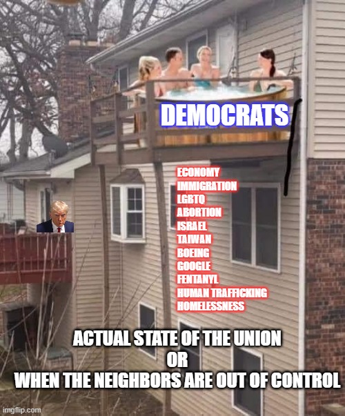 Actual SOTU | DEMOCRATS; ECONOMY
IMMIGRATION
LGBTQ
ABORTION
ISRAEL
TAIWAN
BOEING
GOOGLE
FENTANYL
HUMAN TRAFFICKING
HOMELESSNESS; ACTUAL STATE OF THE UNION
OR
WHEN THE NEIGHBORS ARE OUT OF CONTROL | image tagged in biden,sotu,economy,illegal immigration,fentanyl,crime | made w/ Imgflip meme maker