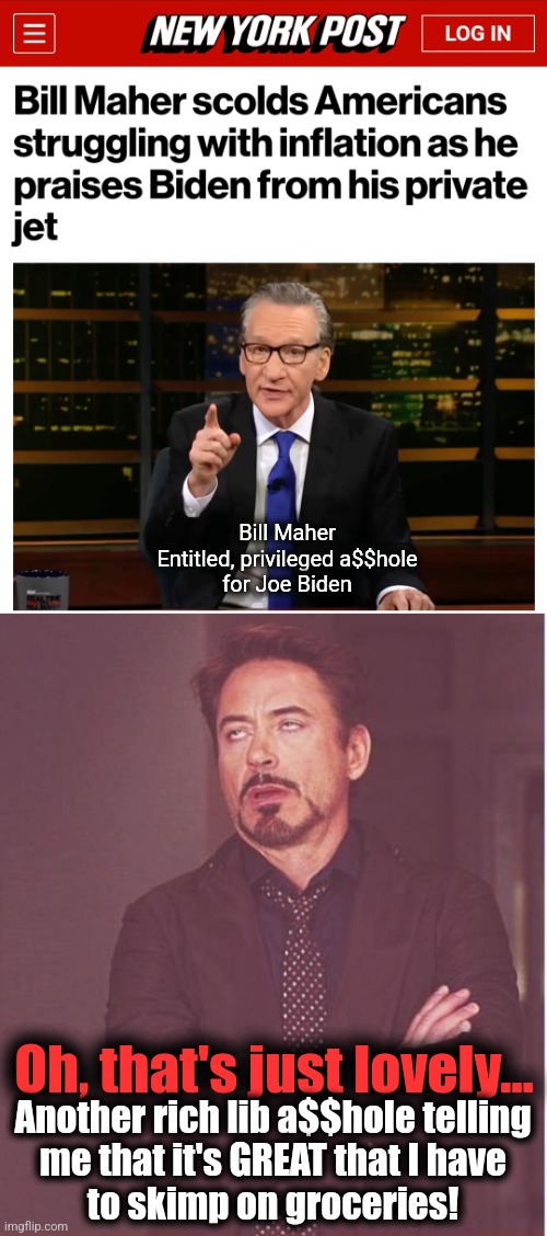 What could be libbier than a rich old white man promoting another rich old white man's reelection campaign? | Bill Maher
Entitled, privileged a$$hole
for Joe Biden; Oh, that's just lovely... Another rich lib a$$hole telling
me that it's GREAT that I have
to skimp on groceries! | image tagged in memes,face you make robert downey jr,bill maher,joe biden,white privilege,democrats | made w/ Imgflip meme maker