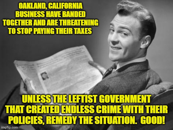 Apparently Californians are beginning to face reality regarding the consequences of leftist policies. | OAKLAND, CALIFORNIA BUSINESS HAVE BANDED TOGETHER AND ARE THREATENING TO STOP PAYING THEIR TAXES; UNLESS THE LEFTIST GOVERNMENT THAT CREATED ENDLESS CRIME WITH THEIR POLICIES, REMEDY THE SITUATION.  GOOD! | image tagged in 50's newspaper | made w/ Imgflip meme maker