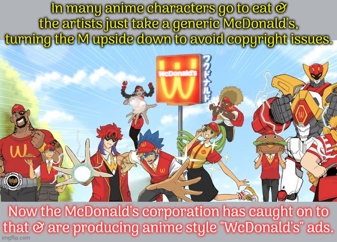 Is that Mayor McCheese? | In many anime characters go to eat & the artists just take a generic McDonald's, turning the M upside down to avoid copyright issues. Now the McDonald's corporation has caught on to
that & are producing anime style "WcDonald's" ads. | image tagged in wcdonalds anime,advertisement,corporate greed,cursed images | made w/ Imgflip meme maker