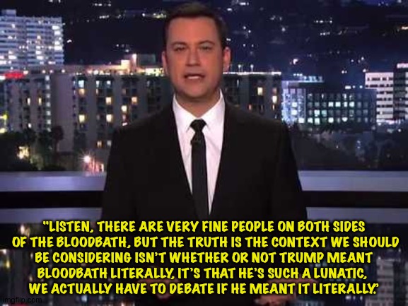 Jimmy explains the bloodbath | "LISTEN, THERE ARE VERY FINE PEOPLE ON BOTH SIDES
 OF THE BLOODBATH, BUT THE TRUTH IS THE CONTEXT WE SHOULD
 BE CONSIDERING ISN’T WHETHER OR NOT TRUMP MEANT 
BLOODBATH LITERALLY, IT’S THAT HE’S SUCH A LUNATIC, 
WE ACTUALLY HAVE TO DEBATE IF HE MEANT IT LITERALLY.” | image tagged in jimmy kimmel | made w/ Imgflip meme maker