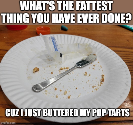 What is the fattest thing you have ever done? | WHAT'S THE FATTEST THING YOU HAVE EVER DONE? CUZ I JUST BUTTERED MY POP TARTS | image tagged in fat,pop tarts | made w/ Imgflip meme maker