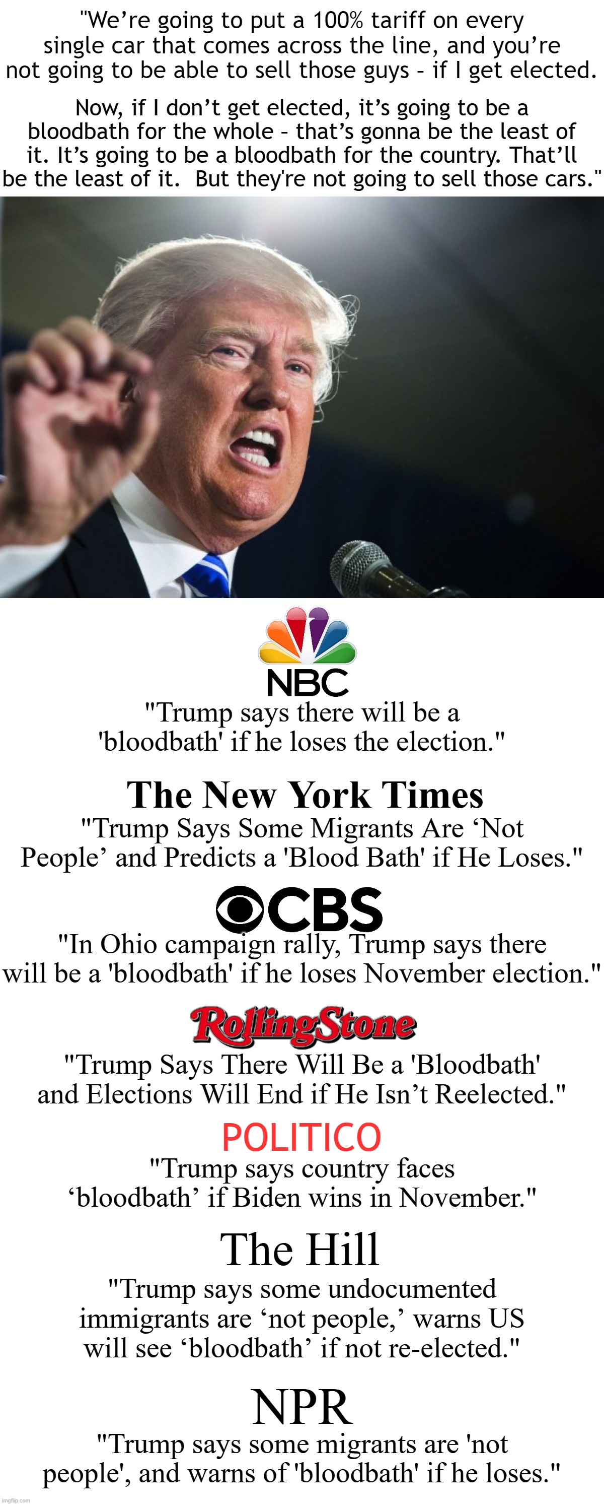 Do you still trust the mainstream media?  If you do you're a fool. | "We’re going to put a 100% tariff on every single car that comes across the line, and you’re not going to be able to sell those guys – if I get elected. Now, if I don’t get elected, it’s going to be a bloodbath for the whole – that’s gonna be the least of it. It’s going to be a bloodbath for the country. That’ll be the least of it.  But they're not going to sell those cars."; "Trump says there will be a 'bloodbath' if he loses the election."; The New York Times; "Trump Says Some Migrants Are ‘Not People’ and Predicts a 'Blood Bath' if He Loses."; "In Ohio campaign rally, Trump says there will be a 'bloodbath' if he loses November election."; "Trump Says There Will Be a 'Bloodbath' and Elections Will End if He Isn’t Reelected."; POLITICO; "Trump says country faces ‘bloodbath’ if Biden wins in November."; The Hill; "Trump says some undocumented immigrants are ‘not people,’ warns US will see ‘bloodbath’ if not re-elected."; NPR; "Trump says some migrants are 'not people', and warns of 'bloodbath' if he loses." | image tagged in real misinformation and disinformation,corrupt news media,this is just the tip of the iceberg | made w/ Imgflip meme maker