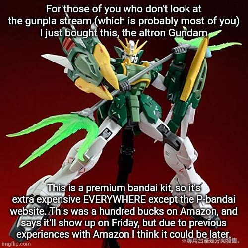 Bsasghxbhdhmdrirsjhmvsgndxvbjfcnte | For those of you who don't look at the gunpla stream (which is probably most of you)
I just bought this, the altron Gundam; This is a premium bandai kit, so it's extra expensive EVERYWHERE except the P-bandai website. This was a hundred bucks on Amazon, and
says it'll show up on Friday, but due to previous
experiences with Amazon I think it could be later. | made w/ Imgflip meme maker