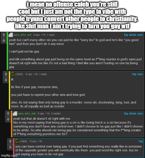 All I know is that there's something in the sky that I go to when I die and that's all I care about. | i mean no offense caleb you're still cool but I just am not the type to vibe with people trynna convert other people to christianity. like shit man I ain't trying to turn you gay wtf | made w/ Imgflip meme maker