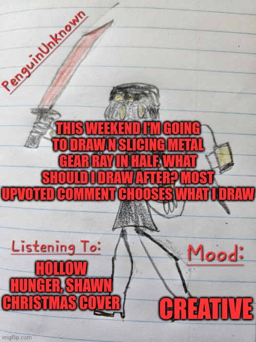 I might start doing weekly drawings | THIS WEEKEND I'M GOING TO DRAW N SLICING METAL GEAR RAY IN HALF. WHAT SHOULD I DRAW AFTER? MOST UPVOTED COMMENT CHOOSES WHAT I DRAW; HOLLOW HUNGER, SHAWN CHRISTMAS COVER; CREATIVE | image tagged in penguinunknown announcement v3,drawing,murder drones | made w/ Imgflip meme maker