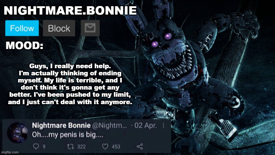 Nightmare Bonnie announcement V2 | Guys, I really need help. I'm actually thinking of ending myself. My life is terrible, and I don't think it's gonna get any better. I've been pushed to my limit, and I just can't deal with it anymore. | image tagged in nightmare bonnie announcement v2 | made w/ Imgflip meme maker